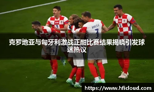 克罗地亚与匈牙利激战正酣比赛结果揭晓引发球迷热议